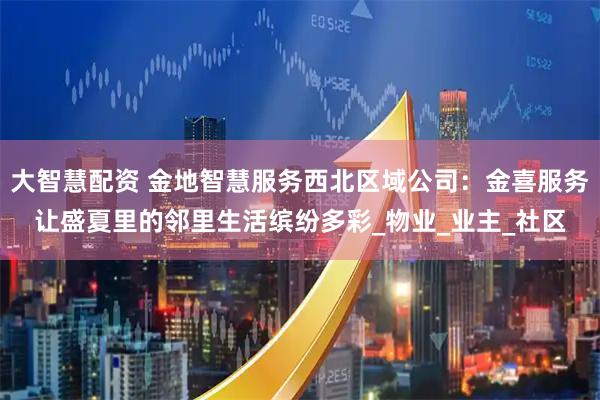 大智慧配资 金地智慧服务西北区域公司：金喜服务让盛夏里的邻里生活缤纷多彩_物业_业主_社区