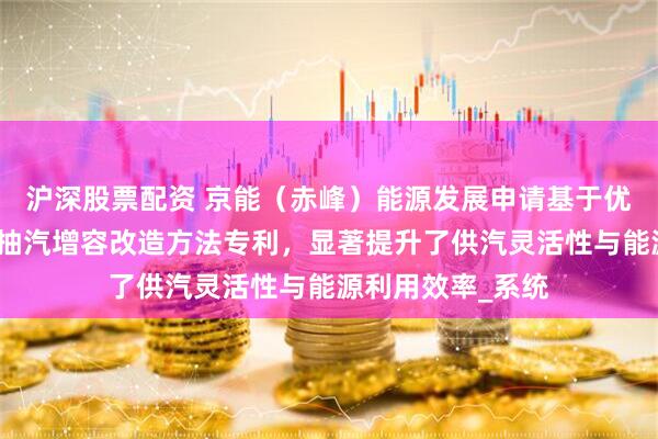 沪深股票配资 京能（赤峰）能源发展申请基于优化汽轮机的工业抽汽增容改造方法专利，显著提升了供汽灵活性与能源利用效率_系统