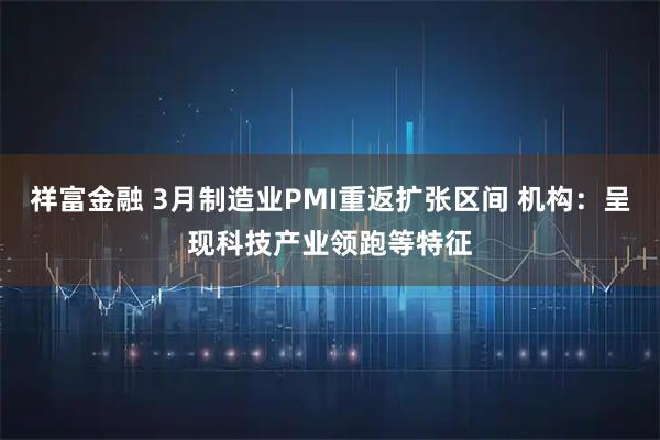 祥富金融 3月制造业PMI重返扩张区间 机构：呈现科技产业领跑等特征