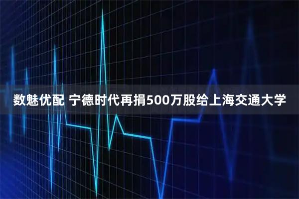 数魅优配 宁德时代再捐500万股给上海交通大学