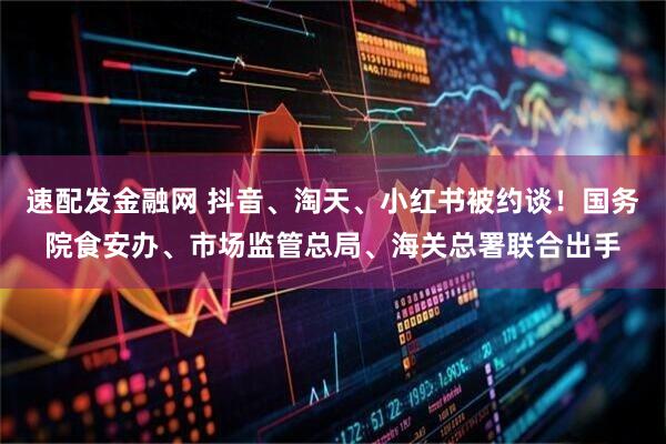 速配发金融网 抖音、淘天、小红书被约谈！国务院食安办、市场监管总局、海关总署联合出手