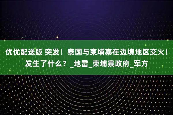 优优配送版 突发！泰国与柬埔寨在边境地区交火！发生了什么？_地雷_柬埔寨政府_军方
