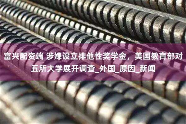 富兴配资端 涉嫌设立排他性奖学金，美国教育部对五所大学展开调查_外国_原因_新闻