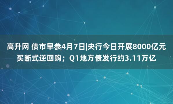 高升网 债市早参4月7日|央行今日开展8000亿元买断式逆回购；Q1地方债发行约3.11万亿