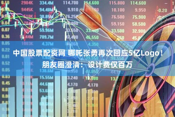 中国股票配资网 哪吒张勇再次回应5亿Logo！朋友圈澄清：设计费仅百万