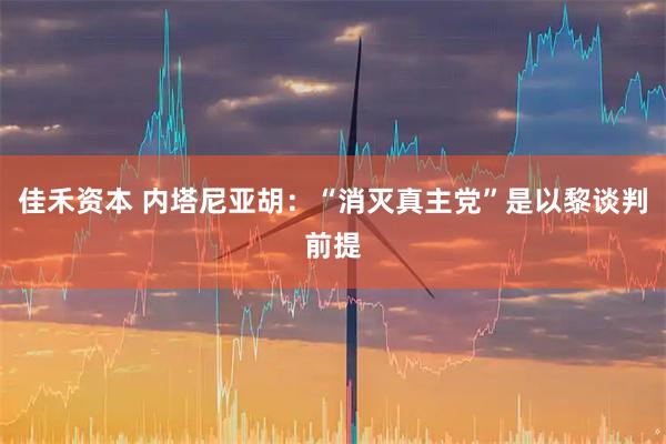 佳禾资本 内塔尼亚胡：“消灭真主党”是以黎谈判前提